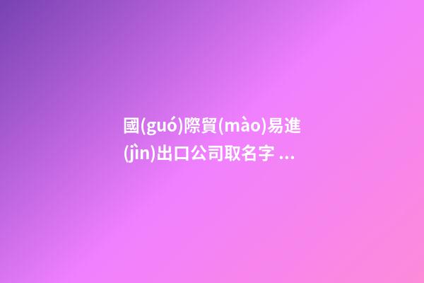 國(guó)際貿(mào)易進(jìn)出口公司取名字 貿(mào)易進(jìn)出口公司取什么名字好-第1張-公司起名-玄機(jī)派